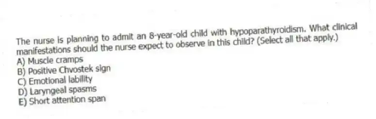 The nurse is planning to admit an 8-year-old child with hypoparathyroidism. What clinical manifestations should the nurse expect to observe in this child? (Select all that apply.)
A) Muscle cramps
B) Positive Chvostek sign
C) Emotional lability
D) Laryngeal spasms
E) Short attention span