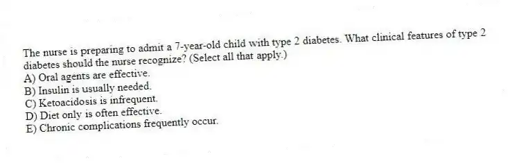 The nurse is preparing to admit a 7-year-old child with type 2 diabetes. What clinical features of type 2 diabetes should the nurse recognize? (Select all that apply.)
A) Oral agents are effective.
B) Insulin is usually needed.
C) Ketoacidosis is infrequent.
D) Diet only is often effective.
E) Chronic complications frequently occur.