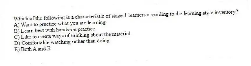 Which of the following is a characteristic of stage 1 learners according to the learning style inventory?
A) Want to practice what you are learning
B) Learn best with hands-on practice
C) Like to create ways of thinking about the material
D) Comfortable watching rather than doing
E) Both A and B