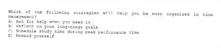 Which of the following strategies will help you be more organized in time management?
A) Ask for help when you need it
B) Reflect on your long-range goals
C) Schedule study time during peak performance time
D) Reward yourself