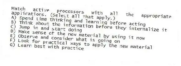 Match active processors with all the appropriate applications. (Select all that apply.)
A) Spend time thinking and learning before acting
B) Think about the information before they internalize it
C) Jump in and start doing
D) Make sense of the new material by using it now
E) Observe and consider what is going on
F) Look for practical ways to apply the new material
G) Learn best with practice