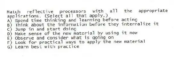 Match reflective processors with all the appropriate applications. (Select all that apply.)
A) Spend time thinking and learning before acting
B) Think about the information before they internalize it
C) Jump in and start doing
D) Make sense of the new material by using it now
E) Observe and consider what is going on
F) Look for practical ways to apply the new material
G) Learn best with practice