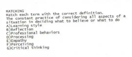 MATCHING
Match each term with the correct definition.
-The constant practice of considering all aspects of a situation in deciding what to believe or what to do
A)Learning style
B)Reflection
C)Professional behaviors
D)Processing
E)Empathy
F)Perceiving
G)Critical thinking