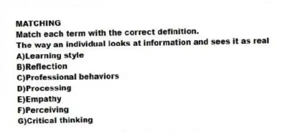 MATCHING
Match each term with the correct definition.
-The way an individual looks at information and sees it as real
A)Learning style
B)Reflection
C)Professional behaviors
D)Processing
E)Empathy
F)Perceiving
G)Critical thinking