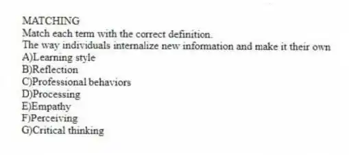 MATCHING
Match each term with the correct definition.
-The way individuals internalize new information and make it their own
A)Learning style
B)Reflection
C)Professional behaviors
D)Processing
E)Empathy
F)Perceiving
G)Critical thinking