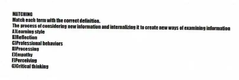 MATCHING
Match each term with the correct definition.
-The process of considering new information and internalizing it to create new ways of examining information
A)Learning style
B)Reflection
C)Professional behaviors
D)Processing
E)Empathy
F)Perceiving
G)Critical thinking