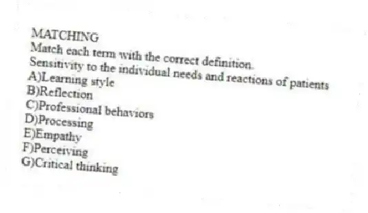MATCHING
Match each term with the correct definition.
-Sensitivity to the individual needs and reactions of patients
A)Learning style
B)Reflection
C)Professional behaviors
D)Processing
E)Empathy
F)Perceiving
G)Critical thinking
