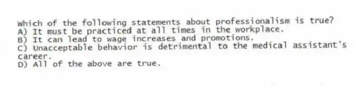 Which of the following statements about professionalism is true?
A) It must be practiced at all times in the workplace.
B) It can lead to wage increases and promotions.
C) Unacceptable behavior is detrimental to the medical assistant's career.
D) All of the above are true.