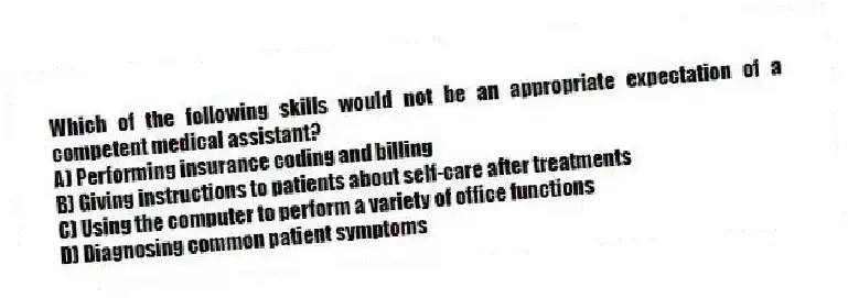 Which of the following skills would not be an appropriate expectation of a competent medical assistant?
A) Performing insurance coding and billing
B) Giving instructions to patients about self-care after treatments
C) Using the computer to perform a variety of office functions
D) Diagnosing common patient symptoms