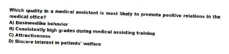 Which quality in a medical assistant is most likely to promote positive relations in the medical office?
A) Businesslike behavior
B) Consistently high grades during medical assisting training
C) Attractiveness
D) Sincere interest in patients' welfare