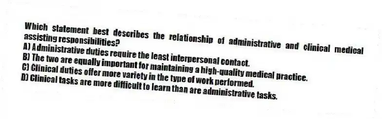 Which statement best describes the relationship of administrative and clinical medical assisting responsibilities?
A) Administrative duties require the least interpersonal contact.
B) The two are equally important for maintaining a high-quality medical practice.
C) Clinical duties offer more variety in the type of work performed.
D) Clinical tasks are more difficult to learn than are administrative tasks.