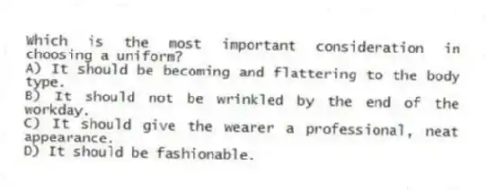 Which is the most important consideration in choosing a uniform?
A) It should be becoming and flattering to the body type.
B) It should not be wrinkled by the end of the workday.
C) It should give the wearer a professional, neat appearance.
D) It should be fashionable.