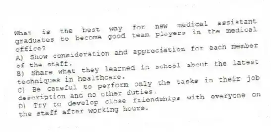 What is the best way for new medical assistant graduates to become good team players in the medical office?
A) Show consideration and appreciation for each member of the staff.
B) Share what they learned in school about the latest techniques in healthcare.
C) Be careful to perform only the tasks in their job description and no other duties.
D) Try to develop close friendships with everyone on the staff after working hours.