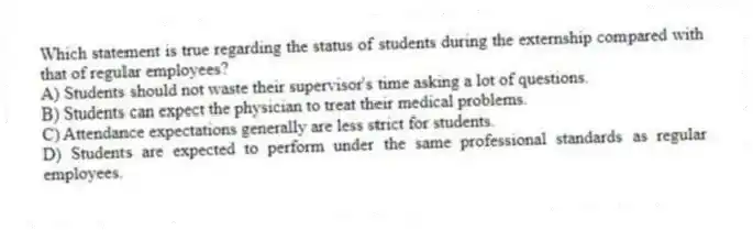 Which statement is true regarding the status of students during the externship compared with that of regular employees?
A) Students should not waste their supervisor's time asking a lot of questions.
B) Students can expect the physician to treat their medical problems.
C) Attendance expectations generally are less strict for students.
D) Students are expected to perform under the same professional standards as regular employees.