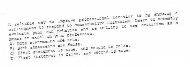 A reliable way to improve professional behavior is by showing a willingness to respond to constructive criticism. Learn to honestly evaluate your own behavior and be willing to use criticism as a means to excel in your profession.
A) Both statements are true.
B) Both statements are false.
C) First statement is true, and second is false.
D) First statement is false, and second is true.