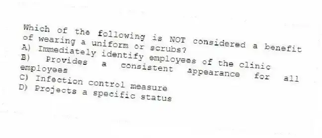 Which of the following is NOT considered a benefit of wearing a uniform or scrubs?
A) Immediately identify employees of the clinic
B) Provides a consistent appearance for all employees
C) Infection control measure
D) Projects a specific status