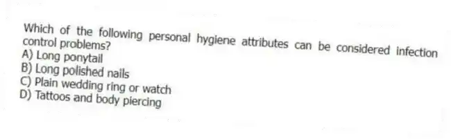 Which of the following personal hygiene attributes can be considered infection control problems?
A) Long ponytail
B) Long polished nails
C) Plain wedding ring or watch
D) Tattoos and body piercing