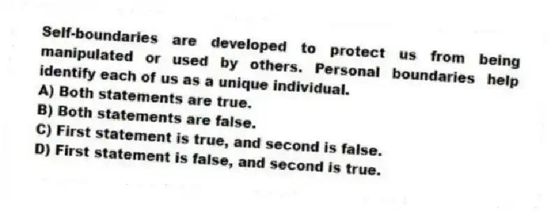 Self-boundaries are developed to protect us from being manipulated or used by others. Personal boundaries help identify each of us as a unique individual.
A) Both statements are true.
B) Both statements are false.
C) First statement is true, and second is false.
D) First statement is false, and second is true.