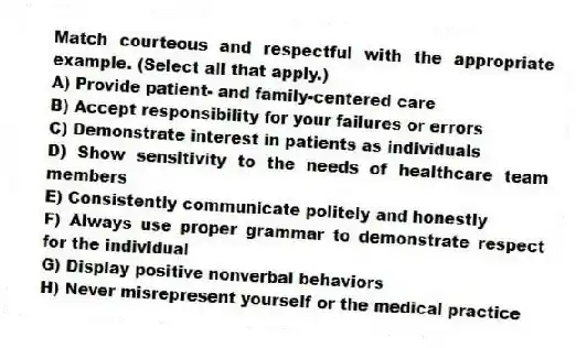 Match courteous and respectful with the appropriate example. (Select all that apply.)
A) Provide patient- and family-centered care
B) Accept responsibility for your failures or errors
C) Demonstrate interest in patients as individuals
D) Show sensitivity to the needs of healthcare team members
E) Consistently communicate politely and honestly
F) Always use proper grammar to demonstrate respect for the individual
G) Display positive nonverbal behaviors
H) Never misrepresent yourself or the medical practice