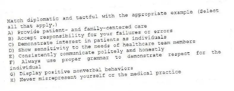 Match diplomatic and tactful with the appropriate example (Select all that apply.)
A) Provide patient- and family-centered care
B) Accept responsibility for your failures or errors
C) Demonstrate interest in patients as individuals
D) Show sensitivity to the needs of healthcare team members
E) Consistently communicate politely and honestly
F) Always use proper grammar to demonstrate respect for the individual
G) Display positive nonverbal behaviors
H) Never misrepresent yourself or the medical practice