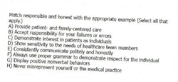 Match responsible and honest with the appropriate example (Select all that apply.)
A) Provide patient- and family-centered care
B) Accept responsibility for your failures or errors
C) Demonstrate interest in patients as individuals
D) Show sensitivity to the needs of healthcare team members
E) Consistently communicate politely and honestly
F) Always use proper grammar to demonstrate respect for the individual
G) Display positive nonverbal behaviors
H) Never misrepresent yourself or the medical practice