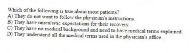Which of the following is true about most patients?
A) They do not want to follow the physician's instructions.
B) They have unrealistic expectations for their recovery.
C) They have no medical background and need to have medical terms explained.
D) They understand all the medical terms used in the physician's office.