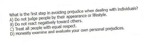 What is the first step in avoiding prejudice when dealing with individuals?
A) Do not judge people by their appearance or lifestyle.
B) Do not react negatively toward others.
C) Treat all people with equal respect.
D) Honestly examine and evaluate your own personal prejudices.