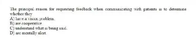The principal reason for requesting feedback when communicating with patients is to determine whether they
A) have a vision problem.
B) are cooperative.
C) understand what is being said.
D) are mentally alert.
