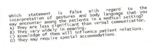 Which statement is false with regard to the interpretation of gestures and body language that you may encounter among the patients in a medical setting?
A) They are less significant than verbal communication.
B) They vary widely in meaning.
C) Knowledge of them will influence patient relations.
D) They may require special accommodations.