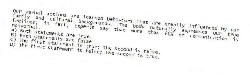 Our verbal actions are learned behaviors that are greatly influenced by our family and cultural backgrounds. The body naturally expresses our true feelings; in fact, experts say that more than 80% of communication is nonverbal.
A) Both statements are true.
B) Both statements are false.
C) The first statement is true; the second is false.
D) The first statement is false; the second is true.