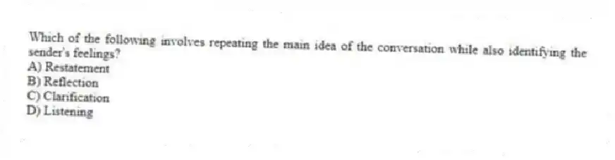 Which of the following involves repeating the main idea of the conversation while also identifying the sender's feelings?
A) Restatement
B) Reflection
C) Clarification
D) Listening