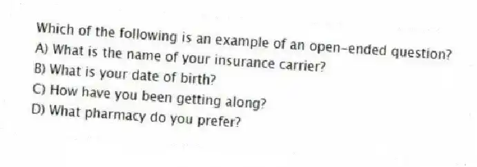 Which of the following is an example of an open-ended question?
A) What is the name of your insurance carrier?
B) What is your date of birth?
C) How have you been getting along?
D) What pharmacy do you prefer?