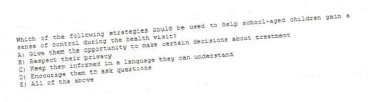 Which of the following strategies could be used to help school-aged children gain a sense of control during the health visit?
A) Give them the opportunity to make certain decisions about treatment
B) Respect their privacy
C) Keep them informed in a language they can understand
D) Encourage them to ask questions
E) All of the above