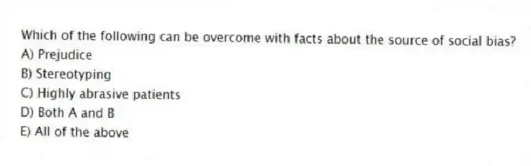 Which of the following can be overcome with facts about the source of social bias?
A) Prejudice
B) Stereotyping
C) Highly abrasive patients
D) Both A and B
E) All of the above