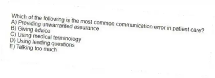 Which of the following is the most common communication error in patient care?
A) Providing unwarranted assurance
B) Giving advice
C) Using medical terminology
D) Using leading questions
E) Talking too much