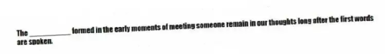 The __________ formed in the early moments of meeting someone remain in our thoughts long after the first words are spoken.