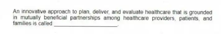 An innovative approach to plan, deliver, and evaluate healthcare that is grounded in mutually beneficial partnerships among healthcare providers, patients, and families is called _____________________.