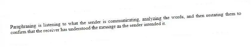 Paraphrasing is listening to what the sender is communicating, analyzing the words, and then restating them to confirm that the receiver has understood the message as the sender intended it.