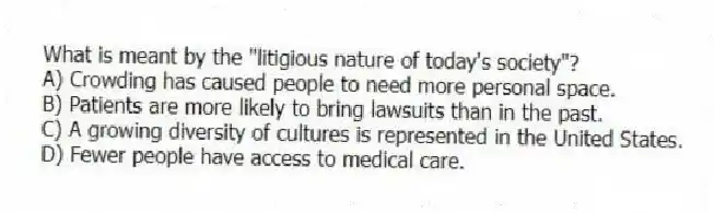 What is meant by the "litigious nature of today's society"?
A) Crowding has caused people to need more personal space.
B) Patients are more likely to bring lawsuits than in the past.
C) A growing diversity of cultures is represented in the United States.
D) Fewer people have access to medical care.