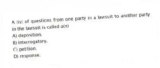 A list of questions from one party in a lawsuit to another party in the lawsuit is called a(n)
A) deposition.
B) interrogatory.
C) petition.
D) response.