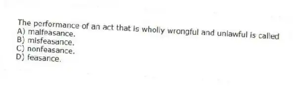 The performance of an act that is wholly wrongful and unlawful is called
A) malfeasance.
B) misfeasance.
C) nonfeasance.
D) feasance.