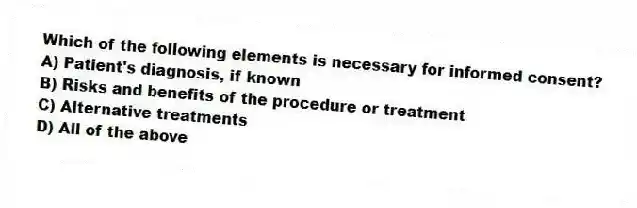 Which of the following elements is necessary for informed consent?
A) Patient's diagnosis, if known
B) Risks and benefits of the procedure or treatment
C) Alternative treatments
D) All of the above