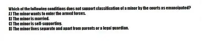 Which of the following conditions does not support classification of a minor by the courts as emancipated?
A) The minor wants to enter the armed forces.
B) The minor is married.
C) The minor is self-supporting.
D) The minor lives separate and apart from parents or a legal guardian.