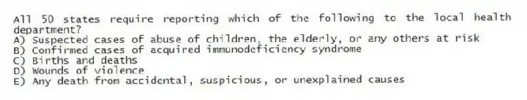 All 50 states require reporting which of the following to the local health department?
A) Suspected cases of abuse of children, the elderly, or any others at risk
B) Confirmed cases of acquired immunodeficiency syndrome
C) Births and deaths
D) Wounds of violence
E) Any death from accidental, suspicious, or unexplained causes