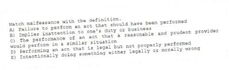 Match malfeasance with the definition.
A) Failure to perform an act that should have been performed
B) Implies inattention to one's duty or business
C) The performance of an act that a reasonable and prudent provider would perform in a similar situation
D) Performing an act that is legal but not properly performed
E) Intentionally doing something either legally or morally wrong