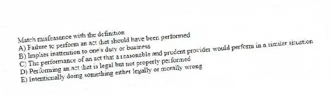 Match misfeasance with the definition.
A) Failure to perform an act that should have been performed
B) Implies inattention to one's duty or business
C) The performance of an act that a reasonable and prudent provider would perform in a similar situation
D) Performing an act that is legal but not properly performed
E) Intentionally doing something either legally or morally wrong