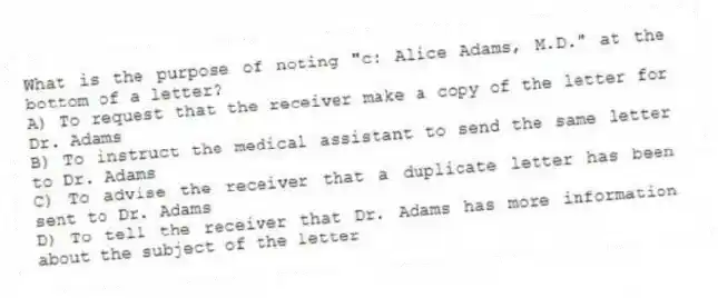 What is the purpose of noting "c: Alice Adams, M.D." at the bottom of a letter?
A) To request that the receiver make a copy of the letter for Dr. Adams
B) To instruct the medical assistant to send the same letter to Dr. Adams
C) To advise the receiver that a duplicate letter has been sent to Dr. Adams
D) To tell the receiver that Dr. Adams has more information about the subject of the letter