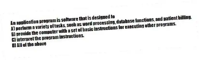 An application program is software that is designed to
A) perform a variety of tasks, such as word processing, database functions, and patient billing.
B) provide the computer with a set of basic instructions for executing other programs.
C) interpret the program instructions.
D) All of the above