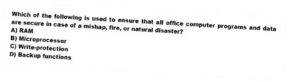 Which of the following is used to ensure that all office computer programs and data are secure in case of a mishap, fire, or natural disaster?
A) RAM
B) Microprocessor
C) Write-protection
D) Backup functions