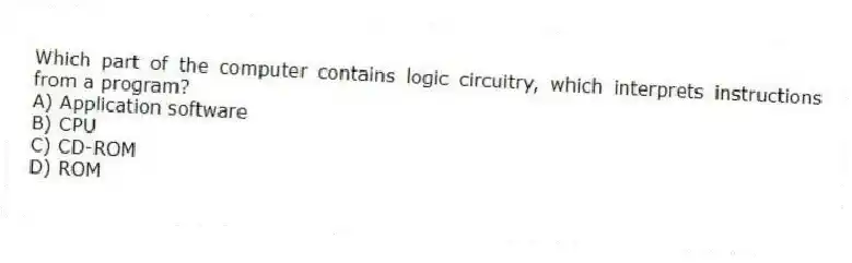 Which part of the computer contains logic circuitry, which interprets instructions from a program?
A) Application software
B) CPU
C) CD-ROM
D) ROM